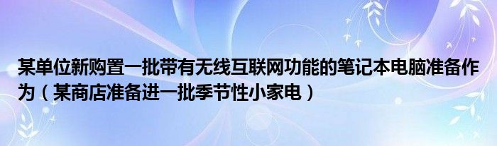 某單位新購置一批帶有無線互聯(lián)網(wǎng)功能的筆記本電腦準備作為(某商店準備進一批季節(jié)性小家電)