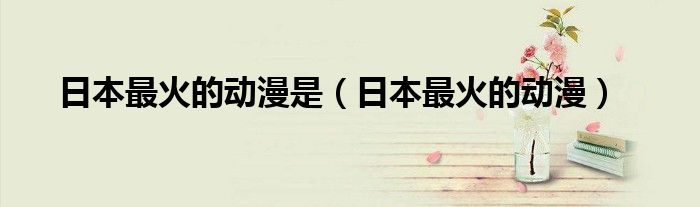 日本最火的動(dòng)漫是(日本最火的動(dòng)漫)