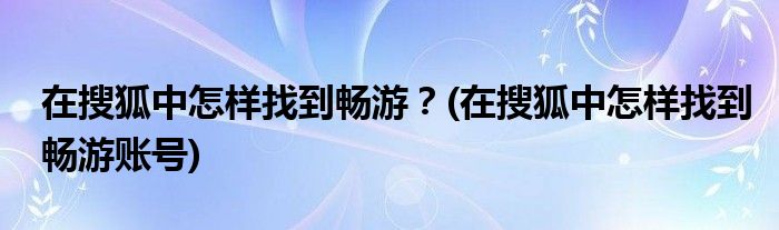 在搜狐中怎樣找到暢游？(在搜狐中怎樣找到暢游賬號(hào))