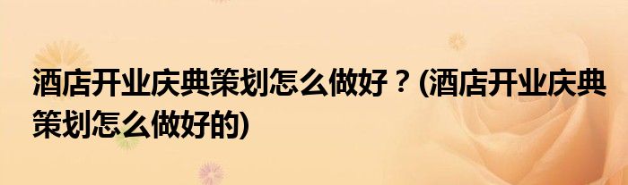 酒店開業(yè)慶典策劃怎么做好？(酒店開業(yè)慶典策劃怎么做好的)