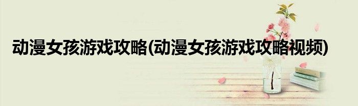 動(dòng)漫女孩游戲攻略(動(dòng)漫女孩游戲攻略視頻)