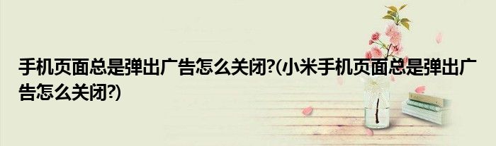 手機(jī)頁面總是彈出廣告怎么關(guān)閉?(小米手機(jī)頁面總是彈出廣告怎么關(guān)閉?)