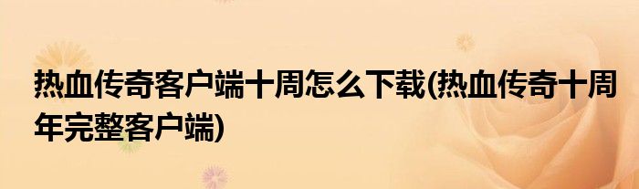 熱血傳奇客戶端十周怎么下載(熱血傳奇十周年完整客戶端)