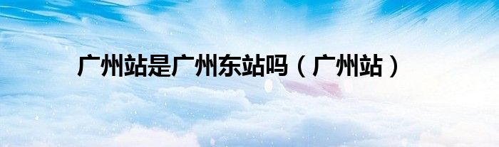 廣州站是廣州東站嗎(廣州站)