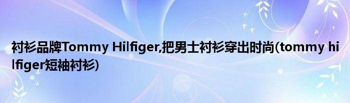 襯衫品牌Tommy Hilfiger,把男士襯衫穿出時(shí)尚(tommy hilfiger短袖襯衫)