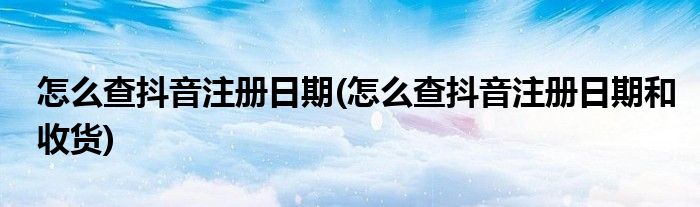 怎么查抖音注冊(cè)日期(怎么查抖音注冊(cè)日期和收貨)