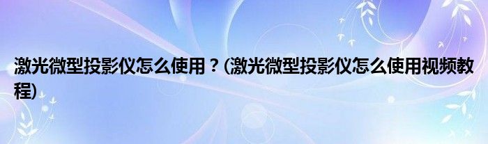 激光微型投影儀怎么使用？(激光微型投影儀怎么使用視頻教程)