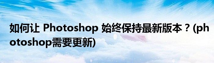 如何讓 Photoshop 始終保持最新版本？(photoshop需要更新)
