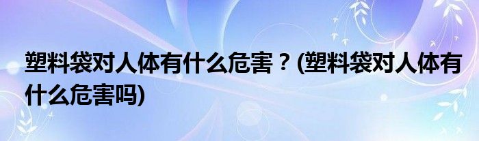 塑料袋對人體有什么危害？(塑料袋對人體有什么危害嗎)