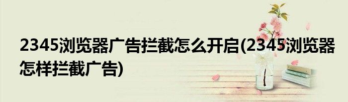 2345瀏覽器廣告攔截怎么開啟(2345瀏覽器怎樣攔截廣告)