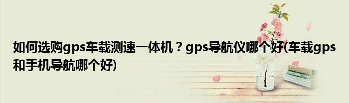 如何選購(gòu)gps車載測(cè)速一體機(jī)？gps導(dǎo)航儀哪個(gè)好(車載gps和手機(jī)導(dǎo)航哪個(gè)好)