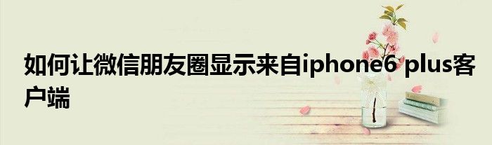 如何讓微信朋友圈顯示來自iphone6 plus客戶端