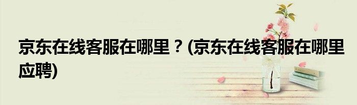 京東在線客服在哪里？(京東在線客服在哪里應(yīng)聘)