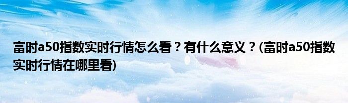 富時(shí)a50指數(shù)實(shí)時(shí)行情怎么看？有什么意義？(富時(shí)a50指數(shù)實(shí)時(shí)行情在哪里看)