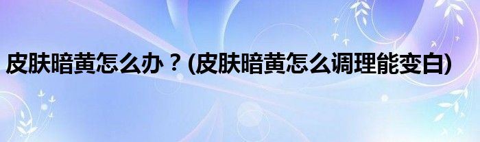 皮膚暗黃怎么辦？(皮膚暗黃怎么調(diào)理能變白)
