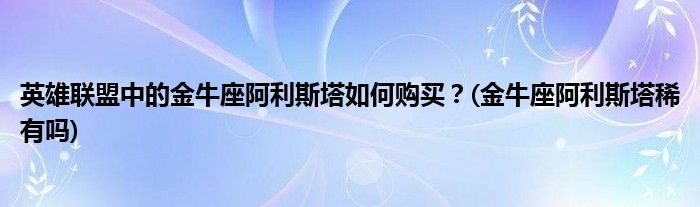 英雄聯(lián)盟中的金牛座阿利斯塔如何購買？(金牛座阿利斯塔稀有嗎)