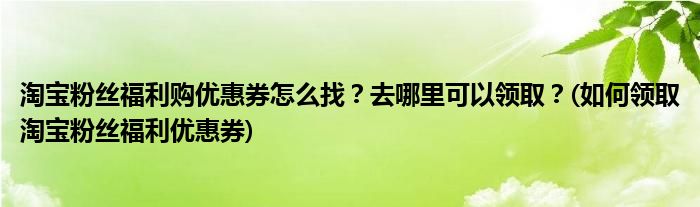 淘寶粉絲福利購優(yōu)惠券怎么找？去哪里可以領(lǐng)??？(如何領(lǐng)取淘寶粉絲福利優(yōu)惠券)