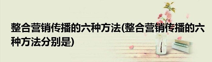 整合營銷傳播的六種方法(整合營銷傳播的六種方法分別是)
