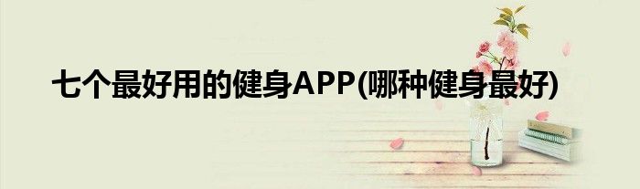 七個(gè)最好用的健身APP(哪種健身最好)