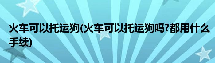 火車可以托運狗(火車可以托運狗嗎?都用什么手續(xù))