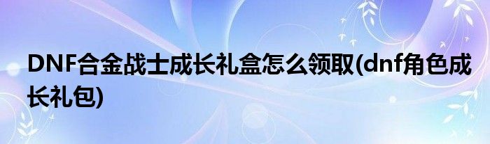 DNF合金戰(zhàn)士成長(zhǎng)禮盒怎么領(lǐng)取(dnf角色成長(zhǎng)禮包)