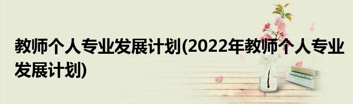 教師個人專業(yè)發(fā)展計(jì)劃(2022年教師個人專業(yè)發(fā)展計(jì)劃)