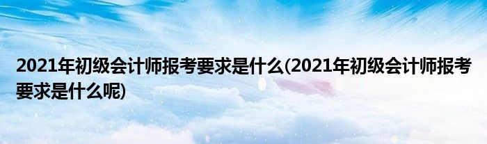 2021年初級(jí)會(huì)計(jì)師報(bào)考要求是什么(2021年初級(jí)會(huì)計(jì)師報(bào)考要求是什么呢)