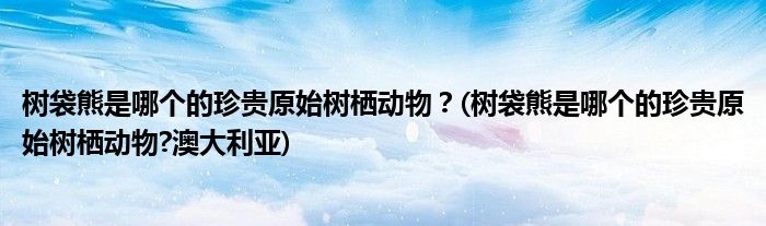 樹袋熊是哪個的珍貴原始樹棲動物？(樹袋熊是哪個的珍貴原始樹棲動物?澳大利亞)