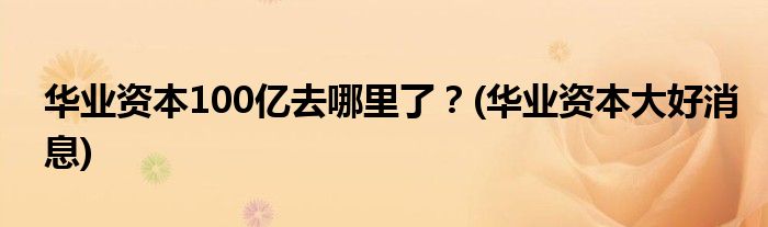華業(yè)資本100億去哪里了？(華業(yè)資本大好消息)