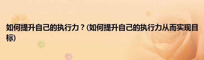 如何提升自己的執(zhí)行力？(如何提升自己的執(zhí)行力從而實現目標)
