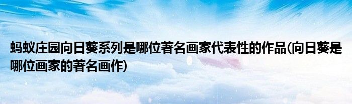 螞蟻莊園向日葵系列是哪位著名畫家代表性的作品(向日葵是哪位畫家的著名畫作)