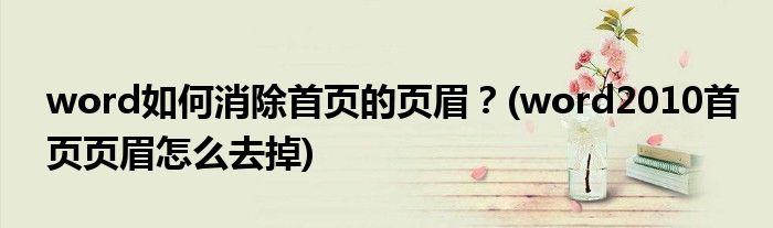 word如何消除首頁的頁眉？(word2010首頁頁眉怎么去掉)