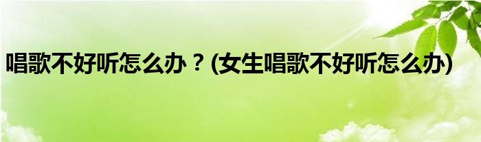 唱歌不好聽怎么辦？(女生唱歌不好聽怎么辦)