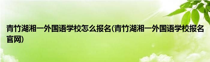 青竹湖湘一外國(guó)語學(xué)校怎么報(bào)名(青竹湖湘一外國(guó)語學(xué)校報(bào)名官網(wǎng))