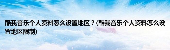 酷我音樂個(gè)人資料怎么設(shè)置地區(qū)？(酷我音樂個(gè)人資料怎么設(shè)置地區(qū)限制)