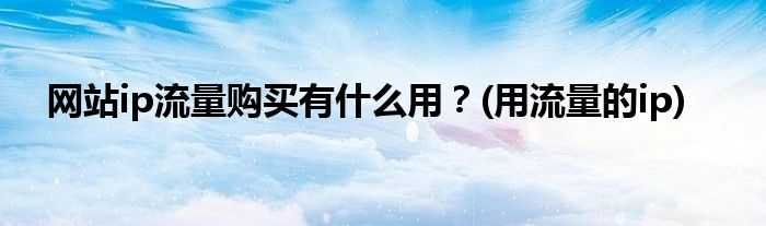 網(wǎng)站ip流量購(gòu)買有什么用？(用流量的ip)