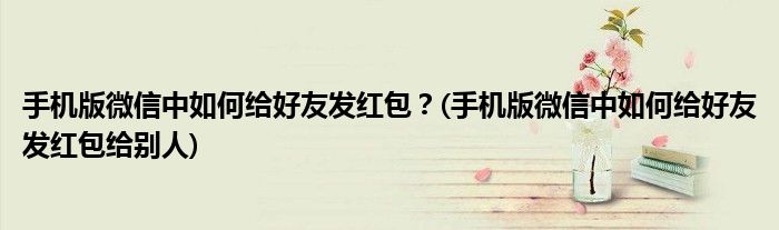 手機(jī)版微信中如何給好友發(fā)紅包？(手機(jī)版微信中如何給好友發(fā)紅包給別人)