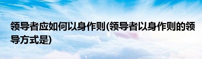 領(lǐng)導(dǎo)者應(yīng)如何以身作則(領(lǐng)導(dǎo)者以身作則的領(lǐng)導(dǎo)方式是)