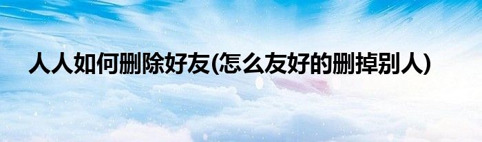人人如何刪除好友(怎么友好的刪掉別人)