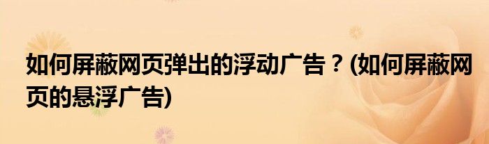 如何屏蔽網(wǎng)頁彈出的浮動廣告？(如何屏蔽網(wǎng)頁的懸浮廣告)