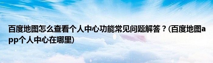 百度地圖怎么查看個人中心功能常見問題解答？(百度地圖app個人中心在哪里)