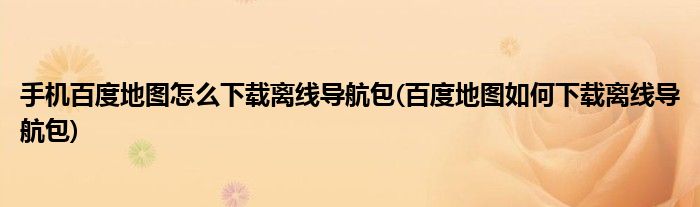 手機百度地圖怎么下載離線導(dǎo)航包(百度地圖如何下載離線導(dǎo)航包)