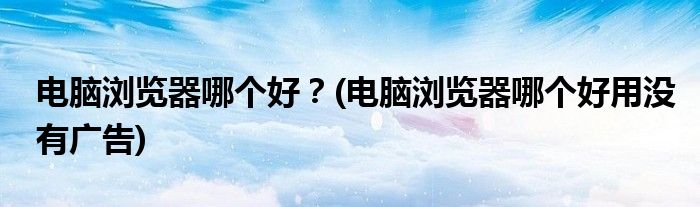 電腦瀏覽器哪個(gè)好？(電腦瀏覽器哪個(gè)好用沒有廣告)