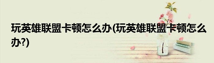 玩英雄聯(lián)盟卡頓怎么辦(玩英雄聯(lián)盟卡頓怎么辦?)