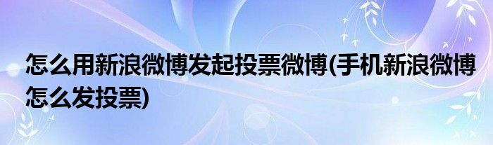 怎么用新浪微博發(fā)起投票微博(手機(jī)新浪微博怎么發(fā)投票)