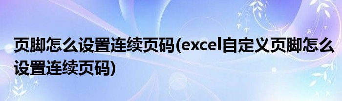 頁(yè)腳怎么設(shè)置連續(xù)頁(yè)碼(excel自定義頁(yè)腳怎么設(shè)置連續(xù)頁(yè)碼)