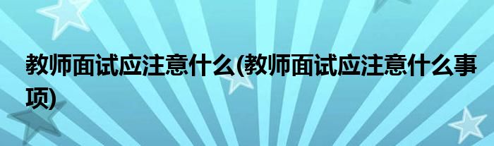 教師面試應(yīng)注意什么(教師面試應(yīng)注意什么事項)