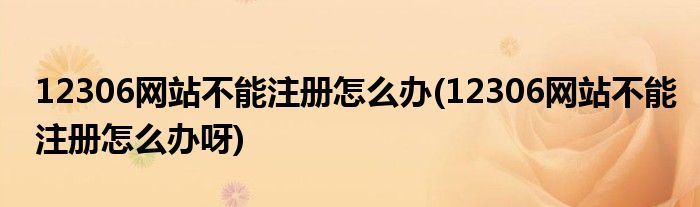 12306網(wǎng)站不能注冊怎么辦(12306網(wǎng)站不能注冊怎么辦呀)
