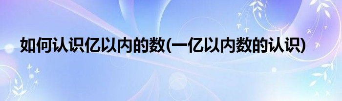如何認(rèn)識(shí)億以內(nèi)的數(shù)(一億以內(nèi)數(shù)的認(rèn)識(shí))