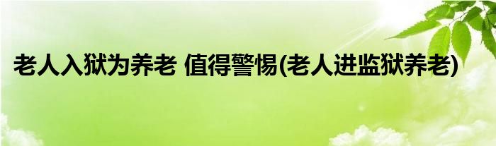 老人入獄為養(yǎng)老 值得警惕(老人進(jìn)監(jiān)獄養(yǎng)老)